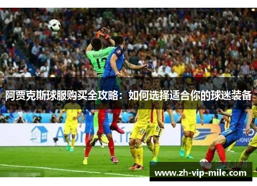 阿贾克斯球服购买全攻略:如何选择适合你的球迷装备 阿贾克斯球服购买全攻略:如何选择适合你的球迷装备