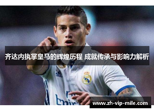 齐达内执掌皇马的辉煌历程 成就传承与影响力解析