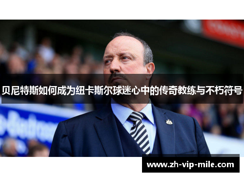 贝尼特斯如何成为纽卡斯尔球迷心中的传奇教练与不朽符号