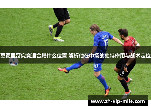 莫德里奇究竟适合踢什么位置 解析他在中场的独特作用与战术定位