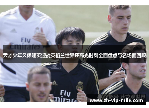 天才少年久保建英迎战英格兰世界杯高光时刻全面盘点与名场面回顾 天才少年久保建英迎战英格兰世界杯高光时刻全面盘点与名场面回顾