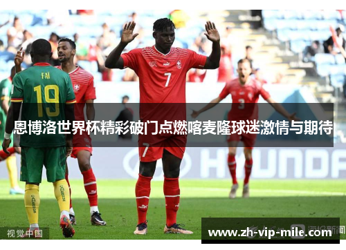 恩博洛世界杯精彩破门点燃喀麦隆球迷激情与期待 恩博洛世界杯精彩破门点燃喀麦隆球迷激情与期待