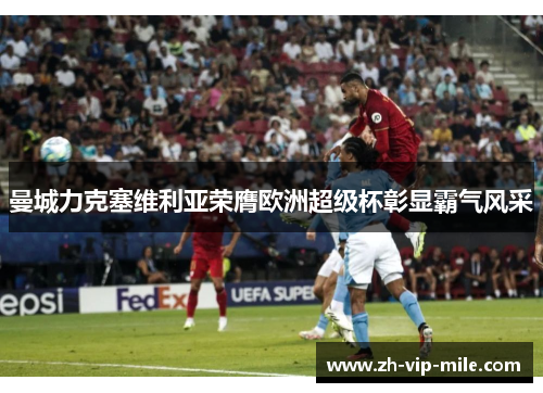 曼城力克塞维利亚荣膺欧洲超级杯彰显霸气风采 曼城力克塞维利亚荣膺欧洲超级杯彰显霸气风采