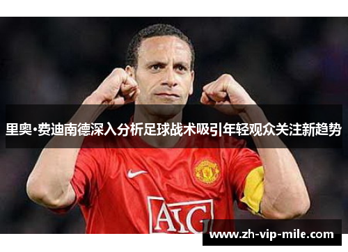 里奥·费迪南德深入分析足球战术吸引年轻观众关注新趋势